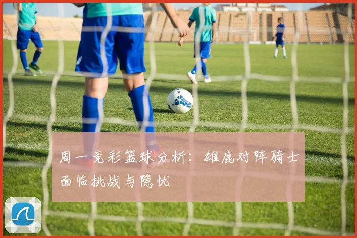 周一竞彩篮球分析：雄鹿对阵骑士面临挑战与隐忧