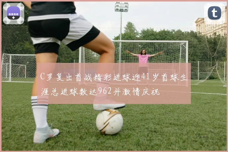 C罗复出首战精彩进球迎41岁首球生涯总进球数达962并激情庆祝