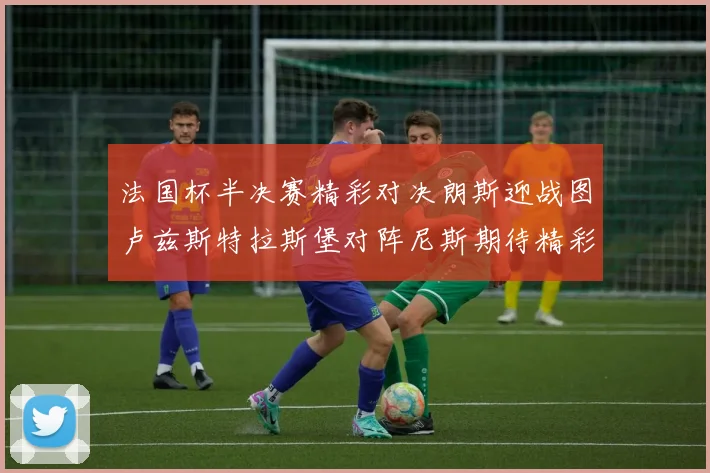 法国杯半决赛精彩对决朗斯迎战图卢兹斯特拉斯堡对阵尼斯期待精彩表现