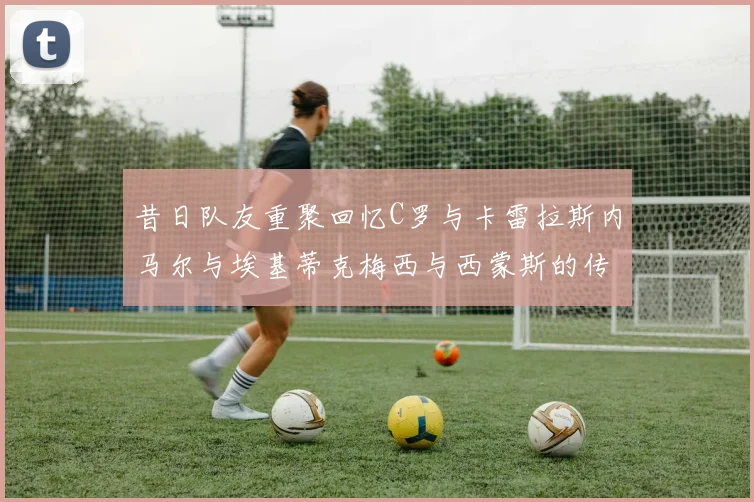 昔日队友重聚回忆C罗与卡雷拉斯内马尔与埃基蒂克梅西与西蒙斯的传奇故事