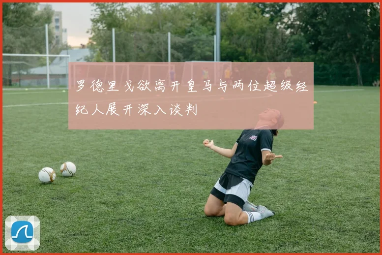 罗德里戈欲离开皇马与两位超级经纪人展开深入谈判