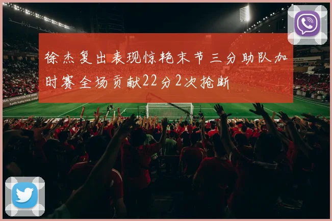 徐杰复出表现惊艳末节三分助队加时赛全场贡献22分2次抢断