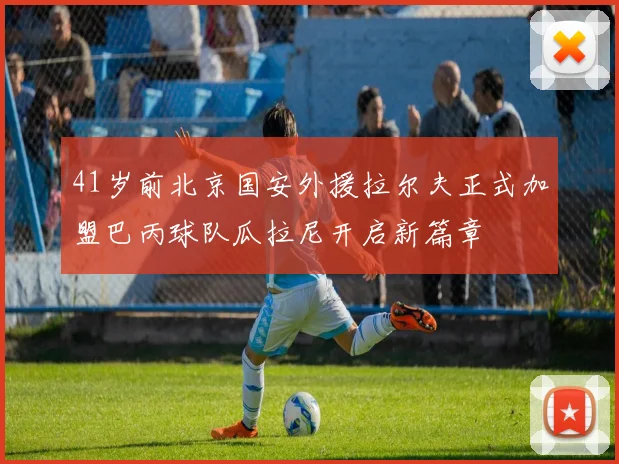 41岁前北京国安外援拉尔夫正式加盟巴丙球队瓜拉尼开启新篇章
