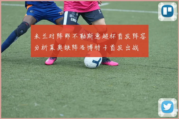 米兰对阵那不勒斯意超杯首发阵容分析莱奥缺阵洛博特卡首发出战