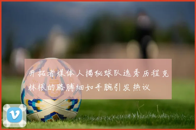 开拓者媒体人揭秘球队选秀历程克林根的胳膊细如手腕引发热议
