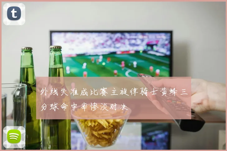 外线失准成比赛主旋律骑士黄蜂三分球命中率惨淡对决