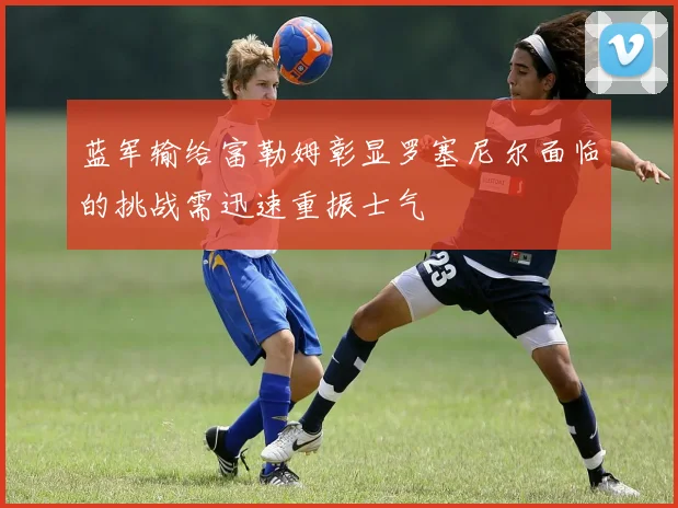 蓝军输给富勒姆彰显罗塞尼尔面临的挑战需迅速重振士气