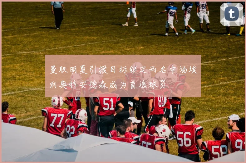 曼联明夏引援目标锁定两名中场埃利奥特安德森成为首选球员