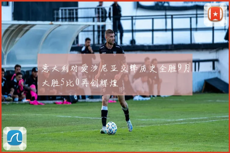 意大利对爱沙尼亚交锋历史全胜9月大胜5比0再创辉煌