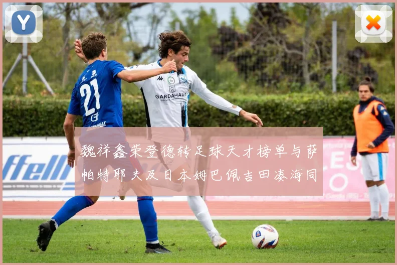 魏祥鑫荣登德转足球天才榜单与萨帕特耶夫及日本姆巴佩吉田凑海同列