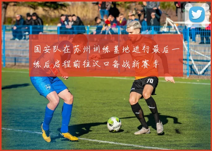 国安队在苏州训练基地进行最后一练后启程前往汉口备战新赛季