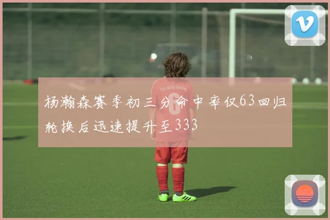 杨瀚森赛季初三分命中率仅63回归轮换后迅速提升至333