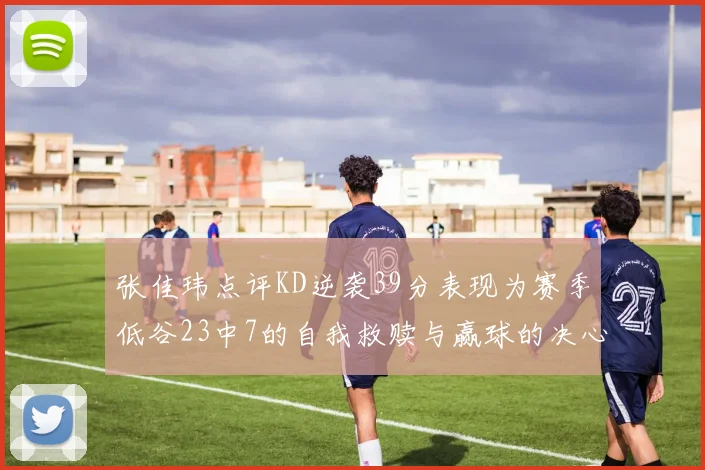 张佳玮点评KD逆袭39分表现为赛季低谷23中7的自我救赎与赢球的决心