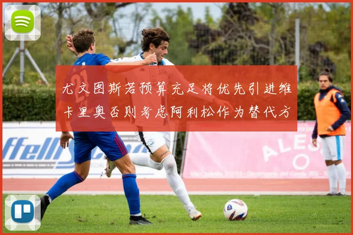 尤文图斯若预算充足将优先引进维卡里奥否则考虑阿利松作为替代方案