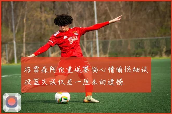 格雷森阿伦重返赛场心情愉悦细谈投篮失误仅差一厘米的遗憾