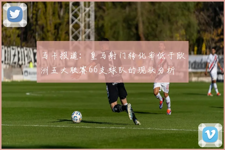 马卡报道：皇马射门转化率低于欧洲五大联赛66支球队的现状分析