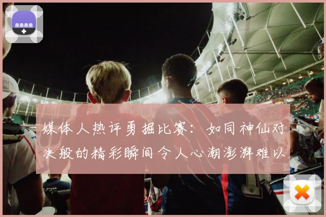 媒体人热评勇掘比赛：如同神仙对决般的精彩瞬间令人心潮澎湃难以忘怀