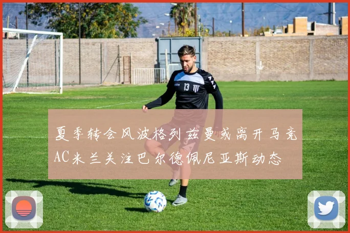 夏季转会风波格列兹曼或离开马竞AC米兰关注巴尔德佩尼亚斯动态
