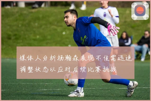 媒体人分析杨瀚森表现不佳需迅速调整状态以应对后续比赛挑战