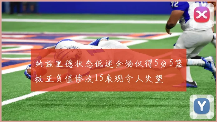 纳兹里德状态低迷全场仅得5分5篮板正负值惨淡15表现令人失望