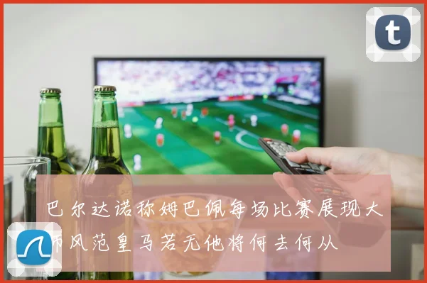 巴尔达诺称姆巴佩每场比赛展现大师风范皇马若无他将何去何从