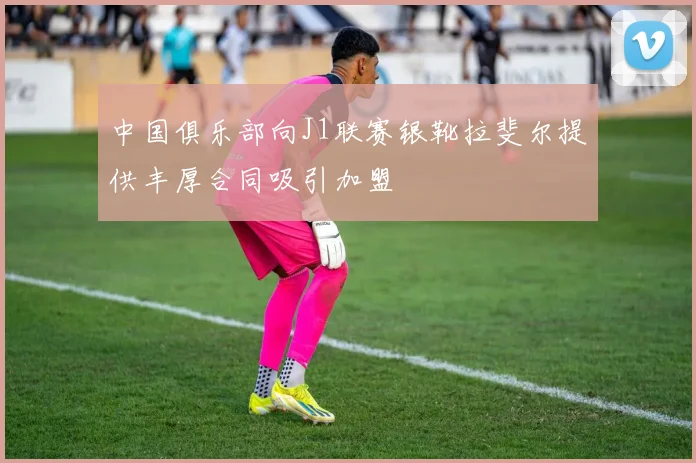 中国俱乐部向J1联赛银靴拉斐尔提供丰厚合同吸引加盟