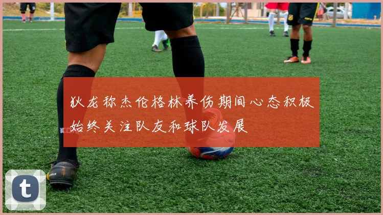 狄龙称杰伦格林养伤期间心态积极始终关注队友和球队发展