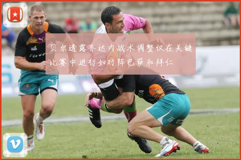 贝尔透露齐达内战术调整仅在关键比赛中进行如对阵巴萨和拜仁