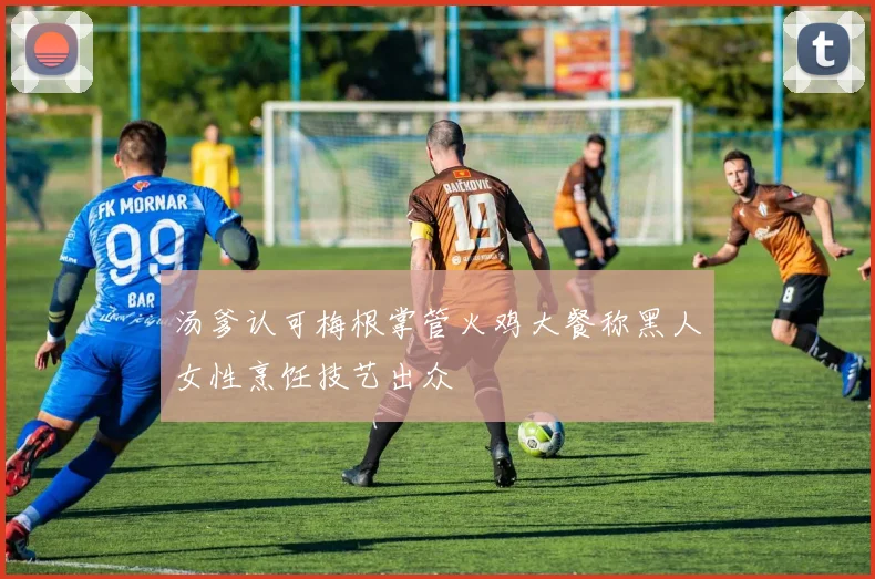 汤爹认可梅根掌管火鸡大餐称黑人女性烹饪技艺出众