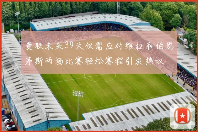 曼联未来39天仅需应对维拉和伯恩茅斯两场比赛轻松赛程引发热议
