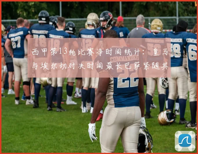 西甲第13轮比赛净时间统计：皇马与埃尔切对决时间最长巴萨紧随其后