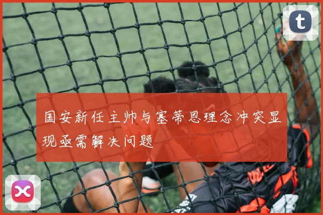 国安新任主帅与塞蒂恩理念冲突显现亟需解决问题