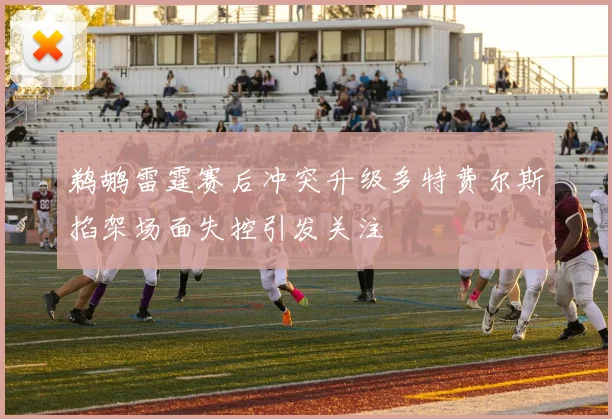 鹈鹕雷霆赛后冲突升级多特费尔斯掐架场面失控引发关注