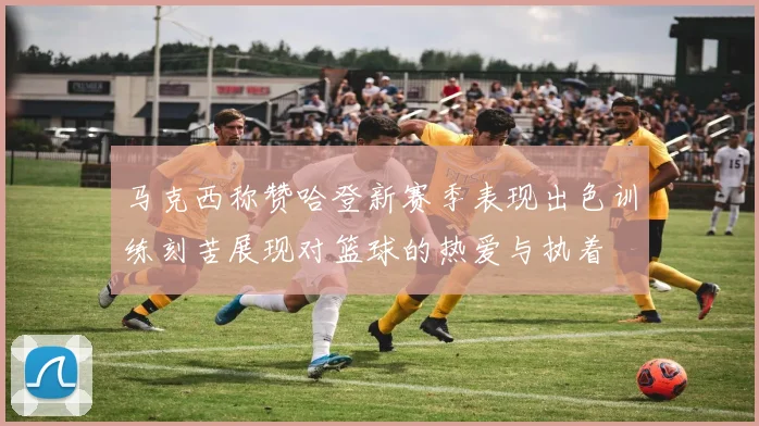马克西称赞哈登新赛季表现出色训练刻苦展现对篮球的热爱与执着