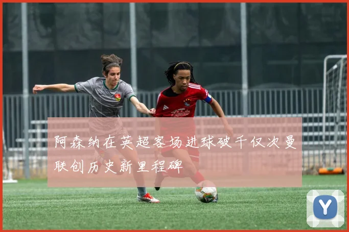 阿森纳在英超客场进球破千仅次曼联创历史新里程碑