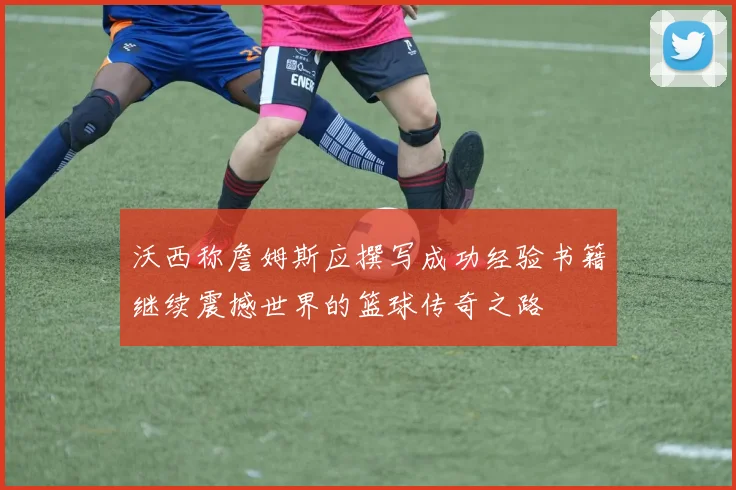 沃西称詹姆斯应撰写成功经验书籍继续震撼世界的篮球传奇之路