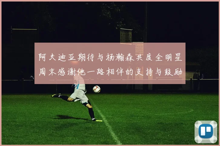 阿夫迪亚期待与杨瀚森共度全明星周末感谢他一路相伴的支持与鼓励