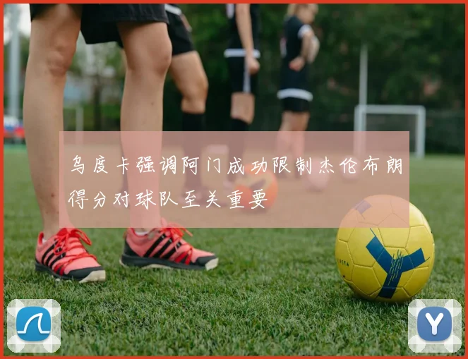 乌度卡强调阿门成功限制杰伦布朗得分对球队至关重要