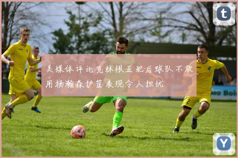 美媒体评论克林根五犯后球队不敢用杨瀚森护筐表现令人担忧