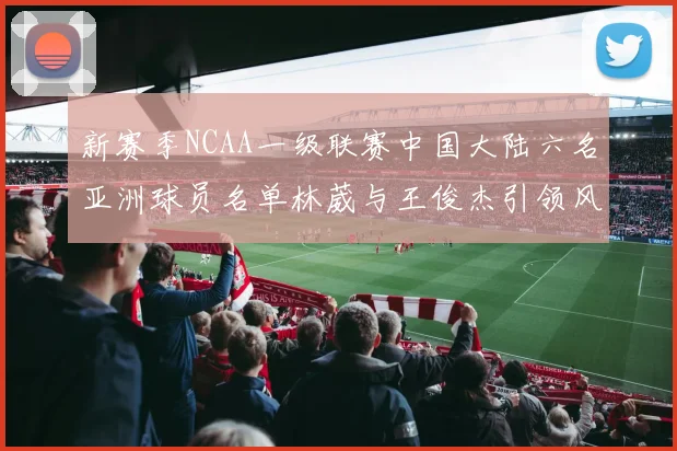 新赛季NCAA一级联赛中国大陆六名亚洲球员名单林葳与王俊杰引领风骚