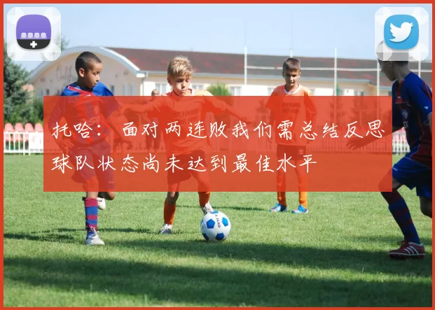 托哈:面对两连败我们需总结反思球队状态尚未达到最佳水平