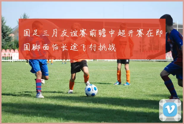 国足三月友谊赛前瞻中超开赛在即国脚面临长途飞行挑战