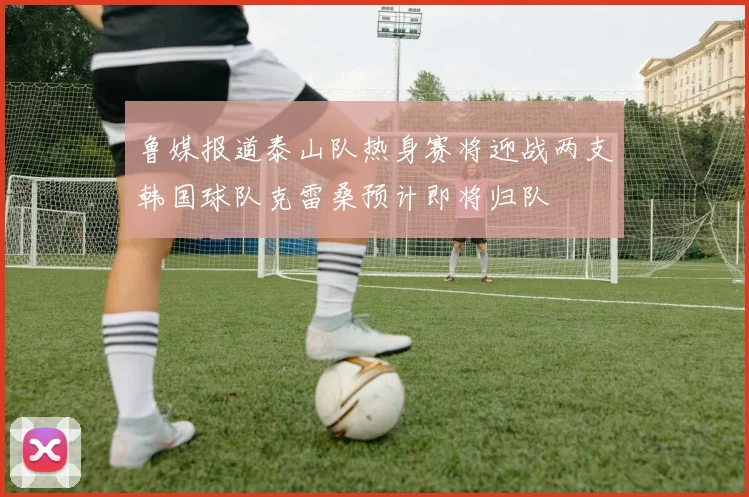 鲁媒报道泰山队热身赛将迎战两支韩国球队克雷桑预计即将归队