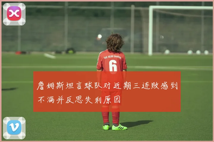 詹姆斯坦言球队对近期三连败感到不满并反思失利原因