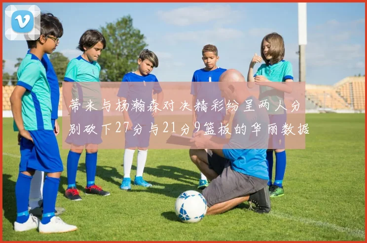 蒂米与杨瀚森对决精彩纷呈两人分别砍下27分与21分9篮板的华丽数据