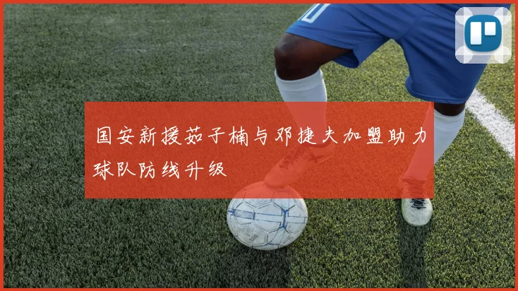国安新援茹子楠与邓捷夫加盟助力球队防线升级